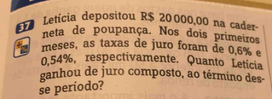 Letícia depositou R$ 20000,00 na cader- 
neta de poupança. Nos dois primeiros 
meses, as taxas de juro foram de 0,6% e
0,54%, respectivamente. Quanto Letícia 
ganhou de juro composto, ao término des- 
se período?