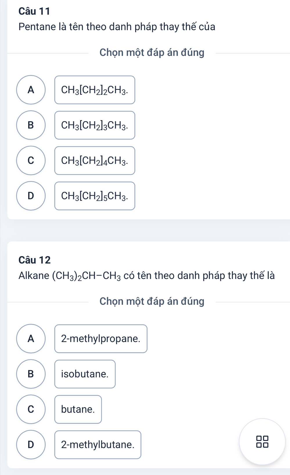 Pentane là tên theo danh pháp thay thế của
Chọn một đáp án đúng
A CH_3[CH_2]_2CH_3.
B CH_3[CH_2]_3CH_3.
C CH_3[CH_2]_4CH_3.
D CH_3[CH_2]_5CH_3. 
Câu 12
Alkane (CH_3)_2CH-CH_3 có tên theo danh pháp thay thế là
Chọn một đáp án đúng
A 2 -methylpropane.
B isobutane.
C butane.
D 2 -methylbutane.