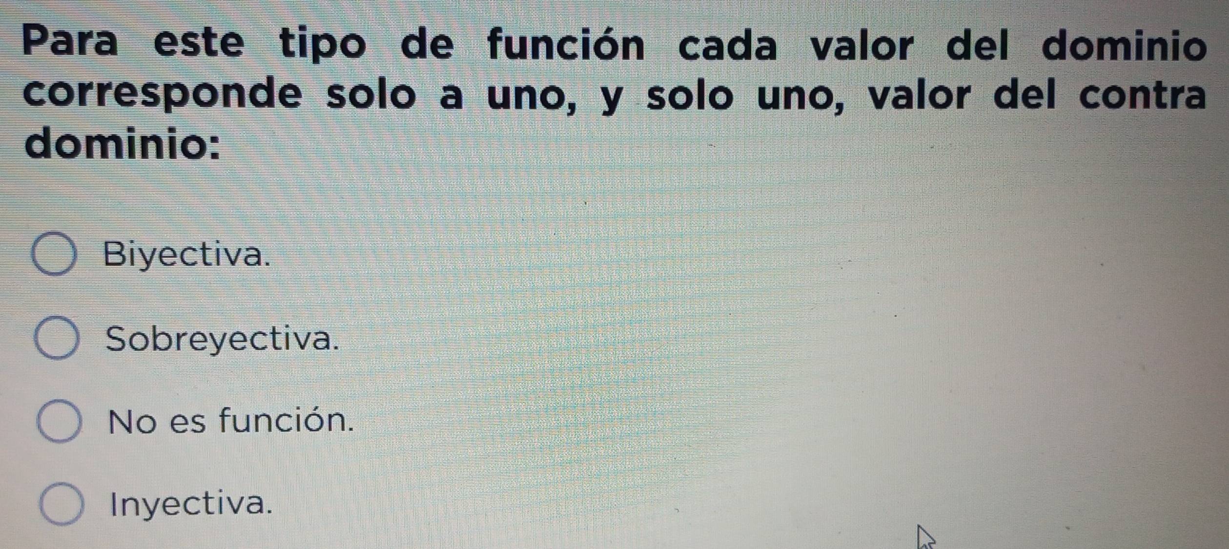 Para este tipo de función cada valor del dominio
corresponde solo a uno, y solo uno, valor del contra
dominio:
Biyectiva.
Sobreyectiva.
No es función.
Inyectiva.