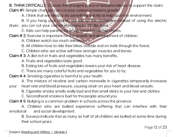 THINK CRITICALLY. Choose the strongest piece of textual evidence to support the claim.
Claim #1: Simple changes can cut your carbon emissions greatly!
A. I think that we need to do something quickly to help save the environment.
B. If you hang your clothes outside on the clothesline instead of using the electric
dryer, you can cut your carbon emissions by 351 lbs./year.
C. Kids can help parents by doing some household chores.
Claim # 2: Exercise is important for the growth and development of children.
A. Children watch too much television.
B. All children love to ride their bikes outside and on trails through the forest.
C. Children who are active will have stronger muscles and bones.
Claim # 3: A diet rich in fruits and vegetables has many benefits.
A. Fruits and vegetables taste good.
B. Eating lots of fruits and vegetables lowers your risk of heart disease.
C. There are many colorful fruits and vegetables for you to try.
Claim # 4: Smoking cigarettes is harmful to your health.
A. The mixture of nicotine and carbon monoxide in cigarettes temporarily increases
your heart rate and blood pressure, causing strain on your heart and blood vessels.
B. Cigarette smoke smells really bad and that smell sticks to your hair and clothes.
C. Secondhand smoke is bad for the people around you
Claim # 5: Bullying is a common problem in schools across the province.
A. Children who are bullied experience suffering that can interfere with their
emotional and social development.
B. Surveys indicate that as many as half of all children are bullied at some time during
their school years.
Page 12 of 23
Subject:Reading and Writing - Module ?