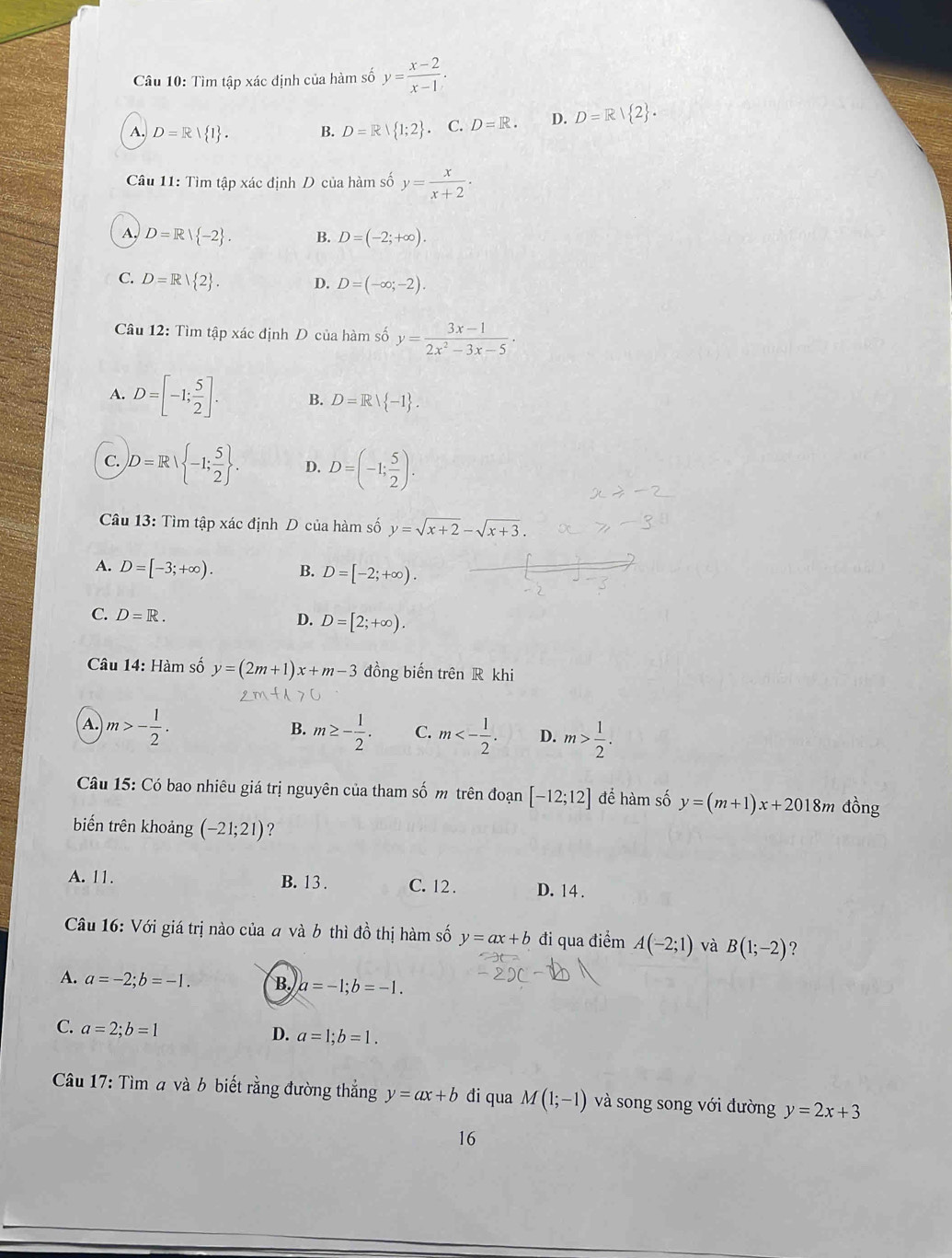 Tìm tập xác định của hàm số y= (x-2)/x-1 .
A. D=R| 1 . B. D=R| 1;2 . C. D=R. D. D=R| 2 .
Câu 11: Tìm tập xác định D của hàm số y= x/x+2 ·
A, D=R| -2 . B. D=(-2;+∈fty ).
C. D=R| 2 . D. D=(-∈fty ;-2).
Câu 12: Tìm tập xác định D của hàm số y= (3x-1)/2x^2-3x-5 ·
A. D=[-1; 5/2 ]. B. D=Rvee  -1
C. D=R| -1; 5/2  . D. D=(-1; 5/2 ).
Câu 13: Tìm tập xác định D của hàm số y=sqrt(x+2)-sqrt(x+3).
A. D=[-3;+∈fty ). B. D=[-2;+∈fty ).
C. D=R.
D. D=[2;+∈fty ).
Câu 14: Hàm số y=(2m+1)x+m-3 đồng biến trên R khi
A. m>- 1/2 . m≥ - 1/2 . C. m<- 1/2 . D. m> 1/2 .
B.
Câu 15: Có bao nhiêu giá trị nguyên của tham số m trên đoạn [-12;12] để hàm số y=(m+1)x+2018m đồng
biến trên khoảng (-21;21) ?
A. 11. B. 13 . C. 12. D. 14 .
Câu 16: Với giá trị nào của a và b thì đồ thị hàm số y=ax+b đi qua điểm A(-2;1) và B(1;-2) ?
A. a=-2;b=-1. B. a=-1;b=-1.
C. a=2;b=1
D. a=1;b=1.
Câu 17: Tìm a và b biết rằng đường thắng y=ax+b di qua M(1;-1) và song song với đường y=2x+3
16