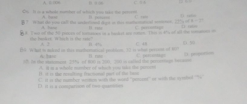 A. 0.006 B. 0.06 C. 0.6. It is a whole number of which you take the percent.
A. basc B. percent C. rate D. ratio
7. What do you call the underlined digit in this mathematical sentence, 25% of 8=2
A. basc B. rate C. percentage D rabito
8. Two of the 50 pieces of tomatoes in a basket are rotten. This is 4% of all the tomatoes i
the basket. Which is the rate?
A. 2 B. 4% C. 48
B9. What is asked in this mathematical problem, 32 is what percent of 80? D. 50
A pase B. rate C. percentage
10. In the statement 25% of 800 is 200, 200 is called the percentage because D. proportion
A. it is a whole number of which you take the percent
B. it is the resulting fractional part of the base
C. it is the number written with the word “percent” or with the symbol “ % ”
D. it is a comparison of two quantities