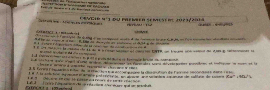 INSPECTION e e l'Education natlonale 
0° ACADEMIE DE KAOLACK 
Cellule mixte n^4 I de Kanlack commüne 
DEVOIR N°1 du premier semestre 2023/2024 
DISCIPLINE : SCIENCES PHYSIQUES NIVEAU : TS2 
QUREE ： 4HEURES 
EXERCICE_1： (03points) CHIMIE. 
On soumét à l'analyse de 0,45g d'un composé azoté A de formule brute C. M, N, et l'on trouve les résultats suivants
0,63g de vapeur d'eau ; 0,88g de dioxyde de carbone et 0,14 g de diazote 
1.1 Ecrire l'équation-bilan de la réaction de combustion de A 
1.2 On mesure la masse de 1L de A à l'état vapeur et dans les CNTP, on trouve une valeur de 2,91 g. Déterminer la 
masse molaire M du composé. 
1.3 Déterminer les entiers x, y et z puis déduire la formule brute du composé 
1.4 Sachant qu'il s'agit d'une amine, déterminer les formules semi-développées possibles et indiquer le nom et la 
classe d'amine à laquelle appartient chacune d'elles. 
1.5 Écrire l'équation bilan de la réaction qui accompagne la dissolution de l'amine secondaire dans l'eau 
1.6 À la solution aqueuse d'amine précédente, on ajoute une solution aqueuse de sulfate de cuivre (Cu^(2+);SOa^(2+)). 
1.6.1 Décrire ce qui se passe au cours de cette réaction 
1,6.2 Ecrire l'équation de la réaction chimique qui se produit. 
EXERCICE 2 : (05paints)