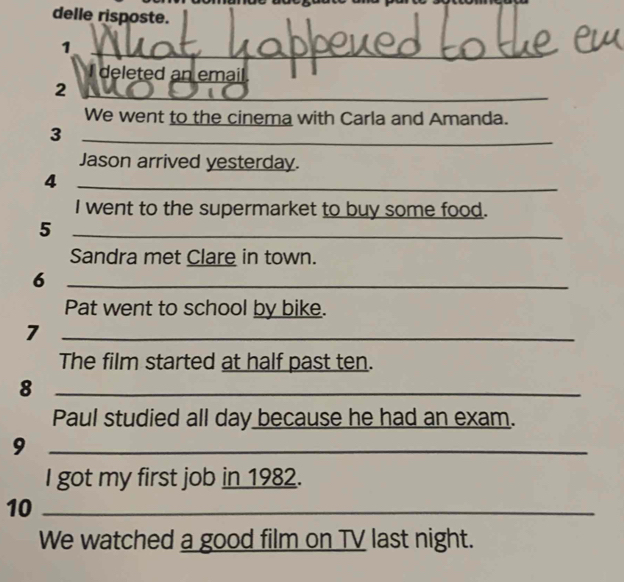 delle risposte. 
1 
I deleted an email. 
2 
_ 
We went to the cinema with Carla and Amanda. 
_3 
Jason arrived yesterday. 
_4 
I went to the supermarket to buy some food. 
_5 
_ 
Sandra met Clare in town. 
_6 
Pat went to school by bike. 
_7 
The film started at half past ten. 
_8 
Paul studied all day because he had an exam. 
_9 
I got my first job in 1982. 
10_ 
We watched a good film on TV last night.