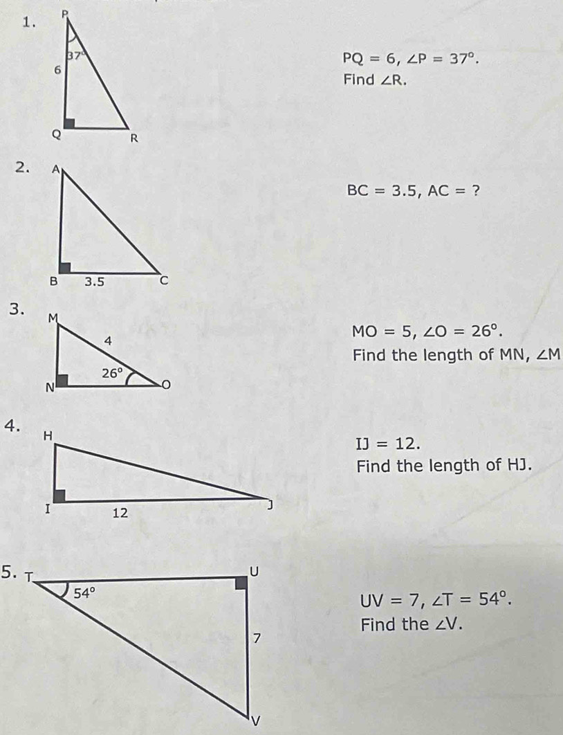 PQ=6,∠ P=37°.
Find ∠ R.
2.
BC=3.5,AC= ?
3.
MO=5,∠ O=26°.
Find the length of MN, ∠ M
4.
IJ=12.
Find the length of HJ.
UV=7,∠ T=54°.
Find the ∠ V.