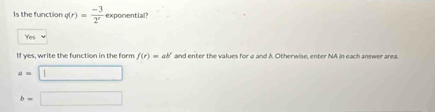 Is the function q(r)= (-3)/2^r  exponential? ..
Yes
If yes, write the function in the form f(r)=ab^r and enter the values for a and b. Otherwise, enter NA in each answer area.
a=□
b=□