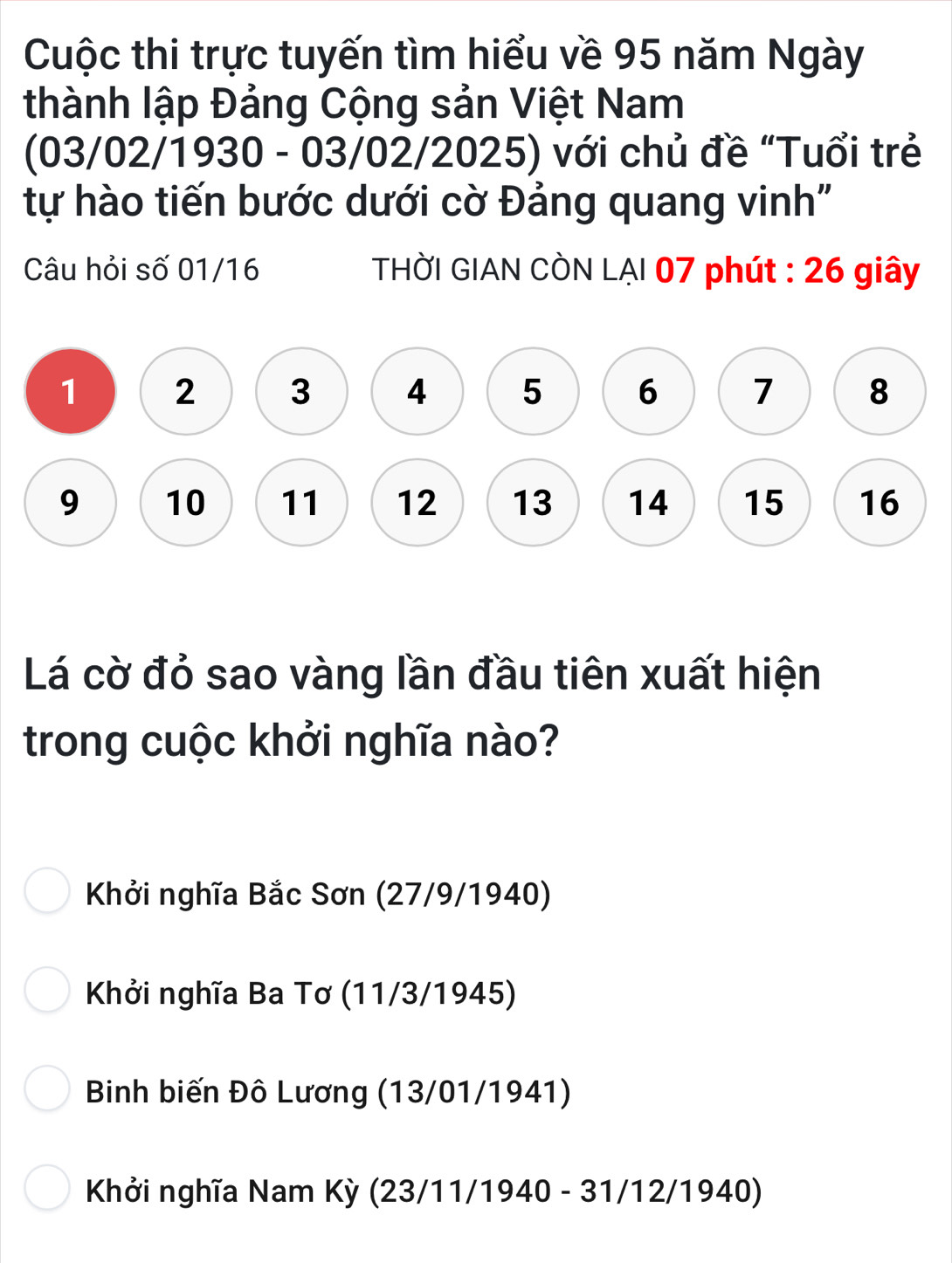 Cuộc thi trực tuyến tìm hiểu về 95 năm Ngày
thành lập Đảng Cộng sản Việt Nam
(03/02/1930 - 03/02/2025) với chủ đề “Tuổi trẻ
tự hào tiến bước dưới cờ Đảng quang vinh"
Câu hỏi số 01/16 THỜI GIAN CÒN LẠI 07 phút : 26 giây
Lá cờ đỏ sao vàng lần đầu tiên xuất hiện
trong cuộc khởi nghĩa nào?
Khởi nghĩa Bắc Sơn (27/9/1940)
Khởi nghĩa Ba Tơ (11/3/1945)
Binh biến Đô Lương (13/01/1941)
Khởi nghĩa Nam Kỳ (23/11/1940 - 31/12/1940)