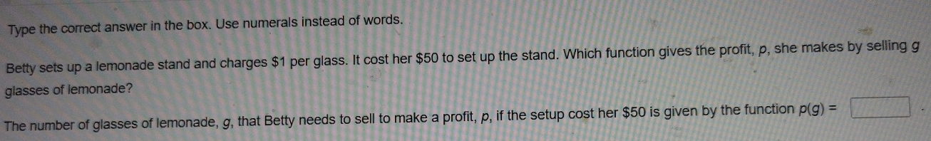 Type the correct answer in the box. Use numerals instead of words. 
Betty sets up a lemonade stand and charges $1 per glass. It cost her $50 to set up the stand. Which function gives the profit, p, she makes by selling g
glasses of lemonade?
-3+1+f+2=
The number of glasses of lemonade, g, that Betty needs to sell to make a profit, p, if the setup cost her $50 is given by the function p(g)= 1111142428)