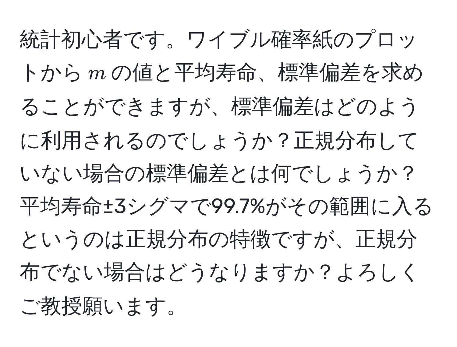 統計初心者です。ワイブル確率紙のプロットから$m$の値と平均寿命、標準偏差を求めることができますが、標準偏差はどのように利用されるのでしょうか？正規分布していない場合の標準偏差とは何でしょうか？平均寿命±3シグマで99.7%がその範囲に入るというのは正規分布の特徴ですが、正規分布でない場合はどうなりますか？よろしくご教授願います。