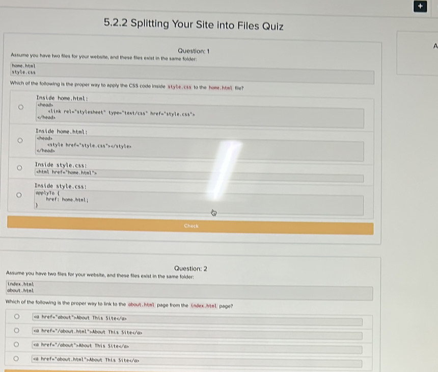 +
5.2.2 Splitting Your Site into Files Quiz
A
Question: 1
Assume you have two files for your website, and these files exist in the same folder:
home.html
style.css
Which of the following is the proper way to apply the CSS code inside sty1e.css to the home.htm1 file?
Inside home.html:

Inside home.html:

Inside style.css:

Inside style.css:
applyTo 
href: home.html;

Check
Question: 2
Assume you have two files for your website, and these files exist in the same folder:
index.html
about.html
Which of the following is the proper way to link to the about . html page from the index.html page?
About This Site
About This Site
About This Site
About This Site