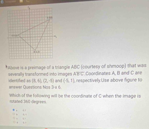 wes
Above is a preimage of a triangle ABC (courtesy of shmoop) that was
severally transformed into images A'B'C '.Coordinates A, B and C are
identified as (8,6),(2,-5) and (-5,1) , respectively.Use above figure to
answer Questions Nos 3-* 6.
Which of the following will be the coordinate of C when the image is
rotated 360 degrees.
a -5, 1
b -5, -1
c 5,1
d 5, -1