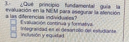 ¿Qué principio fundamental guía la
evaluación en la NEM para asegurar la atención
a las diferencias individuales?
Evaluación continua y formativa.
Integralidad en el desarrollo del estudiante
Inclusión y equidad