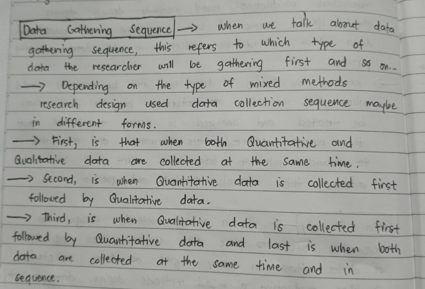 Data Gathering Sequence when we talk about data
gathering sequence, this refers to which type of
data the researcher will be gathering first and so on.
Depending on the type of mixed methods
research design used data collection sequence maybe
in different forms.
First, is that when both Quantitative and
Qualitative data are collected at the same time.
second, is when Quantitative data is collected first
followed by Qualitative data.
Third, is when Qualitative data is collected first
followed by Quantitative data and last is when both
dota are collected at the same time and in
sequence.