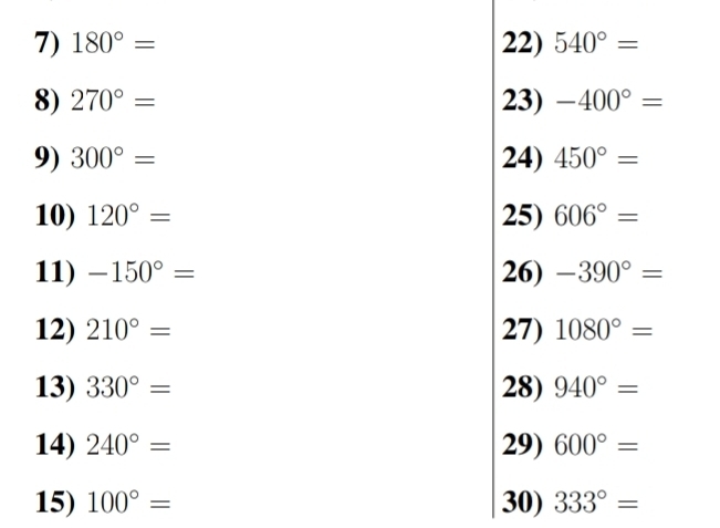 180°= 22) 540°=
8) 270°= 23) -400°=
9) 300°= 24) 450°=
10) 120°= 25) 606°=
11) -150°= 26) -390°=
12) 210°= 27) 1080°=
13) 330°= 28) 940°=
14) 240°= 29) 600°=
15) 100°= 30) 333°=