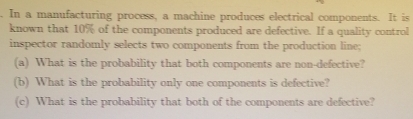 In a manufacturing process, a machine produces electrical components. It is 
known that 10% of the components produced are defective. If a quality control 
inspector randomly selects two components from the production line; 
(a) What is the probability that both components are non-defective? 
(b) What is the probability only one components is defective? 
(c) What is the probability that both of the components are defective?