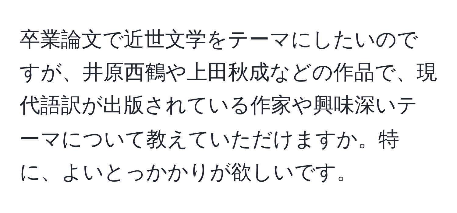 卒業論文で近世文学をテーマにしたいのですが、井原西鶴や上田秋成などの作品で、現代語訳が出版されている作家や興味深いテーマについて教えていただけますか。特に、よいとっかかりが欲しいです。