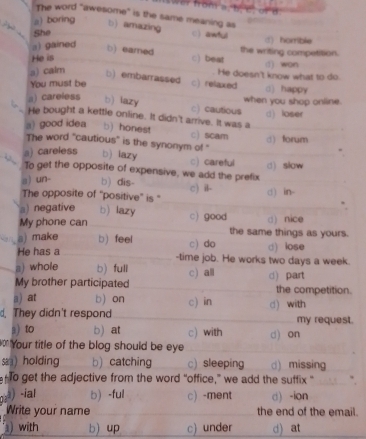 om a. b. c or 
The word "awesome" is the same meaning as
a) boring b) amazing c) awful
She
a) gained
d) horrible
b) earned the writing competition.
c) beat
He is d) won
a) calm b) embarrassed c) relaxed He doesn't know what to do. d) happy
You must be
when you shop online.
a) careless b) iazy c) cautious
He bought a kettle online. It didn't arrive. It was a d) loser
a) good idea b) honest c) scam d forum
The word "cautious" is the synonym of "
a) careless b) iazy c) careful (1) slow
To get the opposite of expensive, we add the prefix
a) un- b) dis-
The opposite of 'positive' is " c) il- d) in-
a) negative b) lazy
My phone can c) good d) nice
the same things as yours.
a) make b) feel c) do d) lose
He has a -time job. He works two days a week.
a) whole b) full
My brother participated c) all d) part
a) at b) on the competition.
.They didn't respond c) in d) with
my request.
a) to b) at c) with
Your title of the blog should be eye d) on
sa) holding b) catching c) sleeping d) missing
en to get the adjective from the word “office,” we add the suffix “
-ia! b)-ful c) -ment d -ion
Write your name the end of the email.
) with b) up c) under d) at