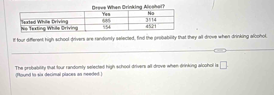 If four different high school drivers are randomly selected, find the probability that they all drove when drinking alcohol. 
_ 
_ 
_ 
_ 
The probability that four randomly selected high school drivers all drove when drinking alcohol is □. 
(Round to six decimal places as needed.)