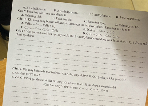 A. 3 -methylhexane. B. 2 -methylpentane.
Câu 9, Phản ứng đặc trưng của alkane là C. 3 -methylbutane. D. 3 -methylpentane.
A. Phân ứng tách. B. Phản ứng thể. C. Phản ứng cộng. D. Phân ứng oxỉ hóa.
Câu 10: Khi nung nông butane với xúc tác thích hợp thì thu được ethane. Phân ứng đã xây ra là 2C_4H_10xrightarrow Oto 2C_2H_5
A. C₄H₁ C_4H_8+H_2 B.
C. C₄H10 C_2H_6+C_2H_4 D. C_2H_6+C_2H_4xrightarrow Longleftrightarrow C_4H_10
chính tạo thành.
_
_Câu 11. Viết phương trình hóa học xây ra khi cho 2 - methylbutane) tác dụng với Cl; (as,ti 1:1) 1. Viết sản phần
_
_
_
_
a. Xác định CTPT của A
Câu 12: Đốt cháy hoàn toàn một hydrocarbon A thu được 6,1975 lit CO_2 (ở đkc) và 5,4 gam H; D
_
_b. Viết CTCT và gọi tên của A biết tác dụng với Cl₂ (as, tỉ lệ 1:1) thu được 3 sản phẩm thể C=12; O=16; H=1)
(Cho biết nguyên tử khối của:
_
_