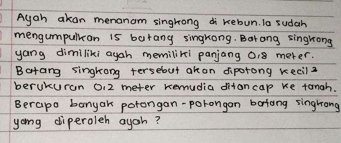 Ayah akan menanam singhong di kebun. Ia sudah 
mengumpulkon is barany singrong. Borong singrong 
yang dimiliki agah memiliki panjang 018 meter. 
Batang singkong tersebot akan diporong kecil2 
berukuran 0, 2 meter remudia ditoncap ke tangh. 
Berapo banyak porongan-porongan bafong singhong 
yong diperoleh ayoh?