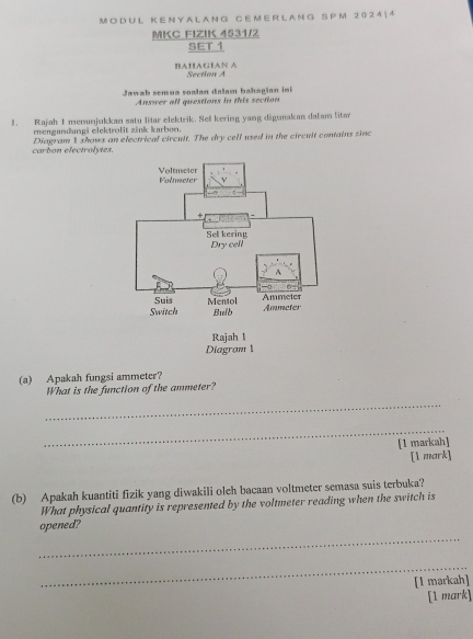 MODUL KENYA LANG CEMER LANG SPM 20241 4 
MKC FIZIK 4531/2 
SET 1 
BAHAGIAN A Section A 
Jawab semua soalan dalam bahagian ini 
Answer all questions in this section 
1. Rajah I menunjukkan satu litar elektrik. Sell kering yang digunakan dalam litan 
mengandungi elektrolit zink karbon. 
carbon electrolytes. Diagram 1 shows an electrical circult. The dry cell used in the circuit contains sinc 
(a) Apakah fungsi ammeter? 
What is the function of the ammeter? 
_ 
_ 
[1 markah] 
[1 mark] 
(b) Apakah kuantiti fizik yang diwakili oleh bacaan voltmeter semasa suis terbuka? 
What physical quantity is represented by the voltmeter reading when the switch is 
opened? 
_ 
_ 
[1 markah] 
[1 mark]