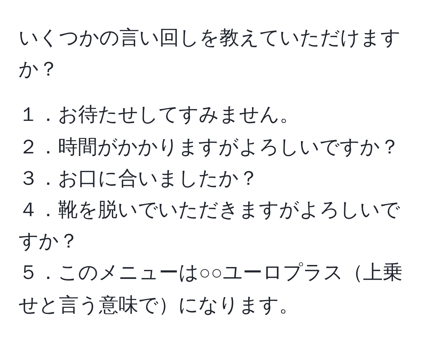 いくつかの言い回しを教えていただけますか？

１．お待たせしてすみません。
２．時間がかかりますがよろしいですか？
３．お口に合いましたか？
４．靴を脱いでいただきますがよろしいですか？
５．このメニューは○○ユーロプラス上乗せと言う意味でになります。