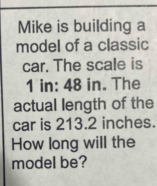 Mike is building a 
model of a classic 
car. The scale is
1 in: 48 in. The 
actual length of the 
car is 213.2 inches. 
How long will the 
model be?