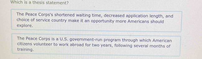 Which is a thesis statement?
The Peace Corps's shortened waiting time, decreased application length, and
choice of service country make it an opportunity more Americans should
explore.
The Peace Corps is a U.S. government-run program through which American
citizens volunteer to work abroad for two years, following several months of
training.