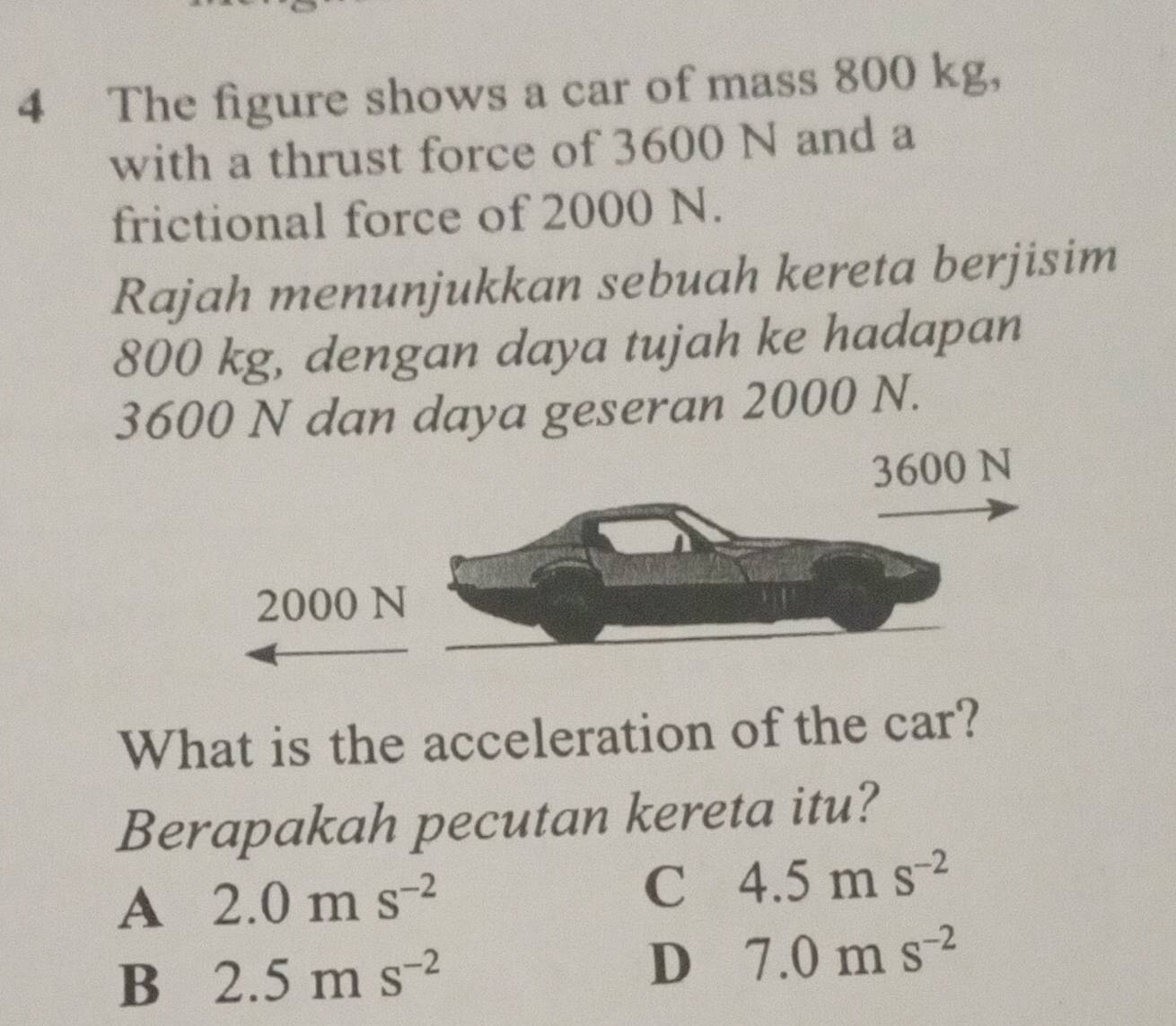 The figure shows a car of mass 800 kg,
with a thrust force of 3600 N and a
frictional force of 2000 N.
Rajah menunjukkan sebuah kereta berjisim
800 kg, dengan daya tujah ke hadapan
3600 N dan daya geseran 2000 N.
What is the acceleration of the car?
Berapakah pecutan kereta itu?
A 2.0ms^(-2)
C 4.5ms^(-2)
B 2.5ms^(-2)
D 7.0ms^(-2)