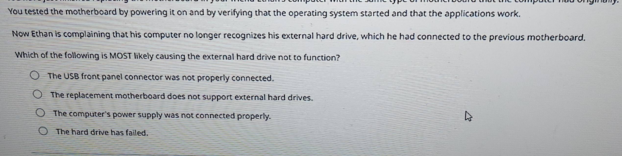 You tested the motherboard by powering it on and by verifying that the operating system started and that the applications work.
Now Ethan is complaining that his computer no longer recognizes his external hard drive, which he had connected to the previous motherboard.
Which of the following is MOST likely causing the external hard drive not to function?
The USB front panel connector was not properly connected.
The replacement motherboard does not support external hard drives.
The computer's power supply was not connected properly.
The hard drive has failed.