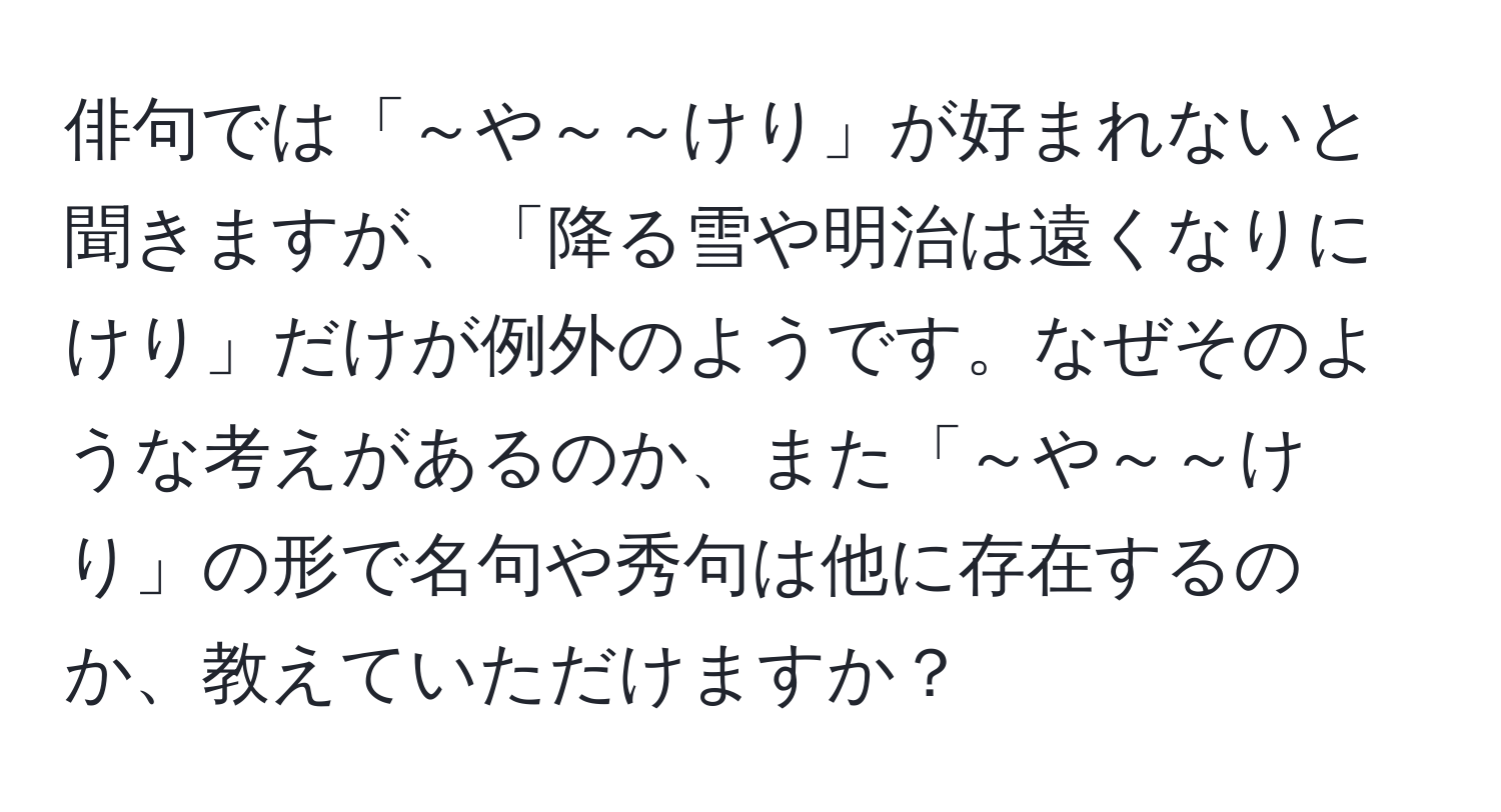 俳句では「～や～～けり」が好まれないと聞きますが、「降る雪や明治は遠くなりにけり」だけが例外のようです。なぜそのような考えがあるのか、また「～や～～けり」の形で名句や秀句は他に存在するのか、教えていただけますか？