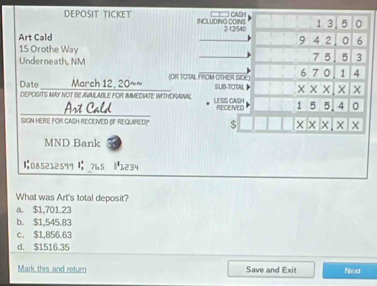 DEPOSIT TICKET CASH
INCLUDING COINS 1 3.5 0
2 -12/540
Art Cald 9 4 2 . 0 6
15 Orothe Way 7 5 5 3
Underneath, NM
Date __ March 12, 20~~ (OR TOTAL FROM OTHER SIDE) 6^ 7 0 1 4
SUB-TOTAL
XX X × ×
DEPOSITS MAY NOT BE AVAILABLE FOR IMMEDIATE WITHDRAWAL LESS CASH
RECEIVED
15 , 5. 4 0
Art Cald a 
SIGN HERE FOR CASH RECEIVED (IF REQUIRED)" $ x* * * .* *
MND Bank
1:085212599 |:765 |1234
What was Art's total deposit?
a. $1,701.23
b. $1,545.83
c. $1,856.63
d. $1516.35
Mark this and return Save and Exit Next