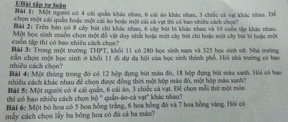 I/Bài tập tự luận 
Bài 1: Một người có 4 cái quần khác nhau, 6 cái áo khác nhau, 3 chiếc cà vạt khác nhau. Đề 
chọn một cái quần hoặc một cái áo hoặc một cái cà vạt thì có bao nhiêu cách chọn? 
Bài 2: Trên bàn có 8 cây bút chì khác nhau, 6 cây bút bi khác nhau và 10 cuốn tập khác nhau. 
Một học sinh muốn chọn một đồ vật duy nhất hoặc một cây bút chì hoặc một cây bút bi hoặc một 
cuốn tập thì có bao nhiêu cách chọn? 
Bài 3: Trong một trường THPT, khối 11 có 280 học sinh nam và 325 học sinh nữ. Nhà trường 
cần chọn một học sinh ở khối 11 đi dự dạ hội của học sinh thành phố. Hỏi nhà trường có bao 
nhiêu cách chọn? 
Bài 4: Một thùng trong đó có 12 hộp đựng bút màu đỏ, 18 hộp đựng bút màu xanh. Hỏi có bao 
nhiêu cách khác nhau để chọn được đồng thời một hộp màu đỏ, một hộp màu xanh? 
Bài 5: Một người có 4 cái quần, 6 cái áo, 3 chiếc cà vạt. Để chọn mỗi thứ một món 
thì có bao nhiều cách chọn bộ ' quần-áo-cà vạt' khác nhau? 
Bài 6: Một bó hoa có 5 hoa hồng trắng, 6 hoa hồng đỏ và 7 hoa hồng vàng. Hỏi có 
mấy cách chọn lấy ba bông hoa có đủ cả ba màu?