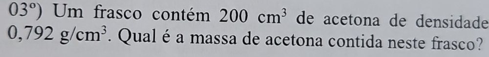 03°) Um frasco contém 200cm^3 de acetona de densidade
0,792g/cm^3. Qual é a massa de acetona contida neste frasco?