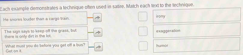Each example demonstrates a technique often used in satire. Match each text to the technique.
He snores louder than a cargo train. irony
The sign says to keep off the grass, but exaggeration
there is only dirt in the lot.
What must you do before you get off a bus? humor
Get on it.