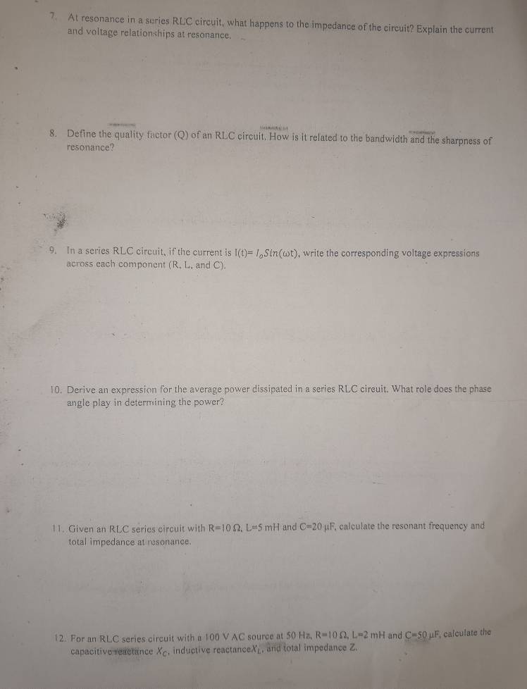 At resonance in a suries RLC circuit, what happens to the impedance of the circuit? Explain the current 
and voltage relationships at resonance. 
8. Define the quality factor (Q) of an RLC circuit. How is it related to the bandwidth and the sharpness of 
resonance? 
9. In a series RLC circuit, if the current is I(t)=I_oSin(omega t) , write the corresponding voltage expressions 
across each component (R, L, and C). 
10. Derive an expression for the average power dissipated in a series RLC circuit. What role does the phase 
angle play in determining the power? 
11. Given an RLC series circuit with R=10Omega , L=5mH and C=20mu F calculate the resonant frequency and 
total impedance at resonance. 
12. For an RLC series circuit with a 100 V AC source at 50 Hz, R=10Omega , L=2mH and C=50mu F , calculate the 
capacitive reactance X_c , inductive reactanceX_, and total impedance Z.