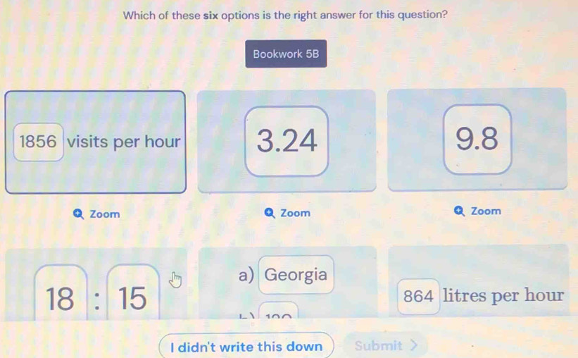 Which of these six options is the right answer for this question?
Bookwork 5B
1856 visits per hour 3.24 9.8
Zoom Zoom Zoom
a) Georgia
18:15 864 litres per hour
I didn't write this down Submit >