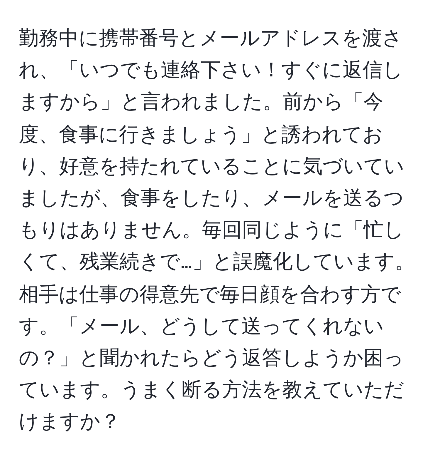 勤務中に携帯番号とメールアドレスを渡され、「いつでも連絡下さい！すぐに返信しますから」と言われました。前から「今度、食事に行きましょう」と誘われており、好意を持たれていることに気づいていましたが、食事をしたり、メールを送るつもりはありません。毎回同じように「忙しくて、残業続きで…」と誤魔化しています。相手は仕事の得意先で毎日顔を合わす方です。「メール、どうして送ってくれないの？」と聞かれたらどう返答しようか困っています。うまく断る方法を教えていただけますか？