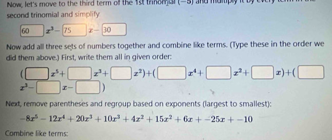 Now, let's move to the third term of the 1st trinomial (—5) and multiply it by 
second trinomial and simplify
60° x^3-75x-30
Now add all three sets of numbers together and combine like terms. (Type these in the order we 
did them above.) First, write them all in given order:
(□ x^5+□ x^3+□ x^2)+(□ x^4+□ x^2+□ x)+(□
x^3-□ x-□ )
Next, remove parentheses and regroup based on exponents (largest to smallest):
-8x^5-12x^4+20x^3+10x^3+4x^2+15x^2+6x+-25x+-10
Combine like terms: