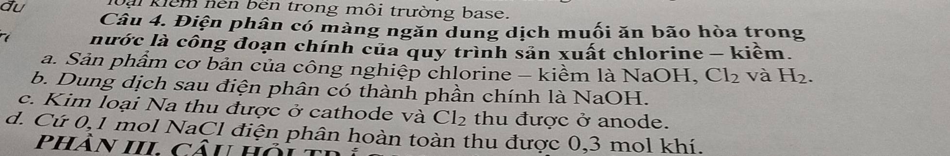 đu
loại kiểm nen bên trong môi trường base.
Câu 4. Điện phân có màng ngăn dung dịch muối ăn bão hòa trong
nước là công đoạn chính của quy trình sản xuất chlorine - kiềm.
a. Sản phẩm cơ bản của công nghiệp chlorine - kiềm là NaOH, Cl_2 và H_2. 
b. Dung dịch sau điện phân có thành phần chính là NaOH.
c. Kim loại Na thu được ở cathode và Cl_2 thu được ở anode.
d. Cứ 0,1 mol NaCl điện phân hoàn toàn thu được 0, 3 mol khí.
phÂn III. câu Hợ