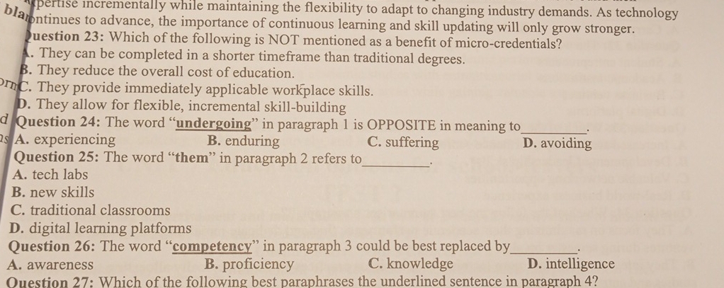 xpertise incrementally while maintaining the flexibility to adapt to changing industry demands. As technology
blamntinues to advance, the importance of continuous learning and skill updating will only grow stronger.
Question 23: Which of the following is NOT mentioned as a benefit of micro-credentials?
A. They can be completed in a shorter timeframe than traditional degrees.
B. They reduce the overall cost of education.
C. They provide immediately applicable workplace skills.
D. They allow for flexible, incremental skill-building
d Question 24: The word “undergoing” in paragraph 1 is OPPOSITE in meaning to_ 、.
as A. experiencing B. enduring C. suffering D. avoiding
Question 25: The word “them” in paragraph 2 refers to_ .
A. tech labs
B. new skills
C. traditional classrooms
D. digital learning platforms
Question 26: The word “competency” in paragraph 3 could be best replaced by _.
A. awareness B. proficiency C. knowledge D. intelligence
Ouestion 27: Which of the following best paraphrases the underlined sentence in paragraph 4?