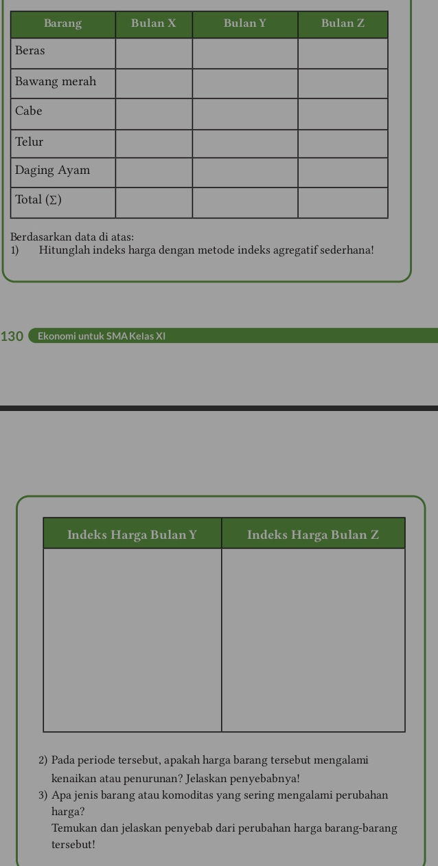 Hitunglah indeks harga dengan metode indeks agregatif sederhana! 
130 Ekonomi untuk SMA Kelas XI 
2) Pada periode tersebut, apakah harga barang tersebut mengalami 
kenaikan atau penurunan? Jelaskan penyebabnya! 
3) Apa jenis barang atau komoditas yang sering mengalami perubahan 
harga? 
Temukan dan jelaskan penyebab dari perubahan harga barang-barang 
tersebut!