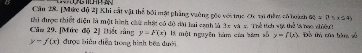 [Mức độ 2] Khi cắt vật thể bởi mặt phẳng vuông góc với trục Ox tại điểm có hoành dhat ox(1≤ x≤ 4)
thì được thiết diện là một hình chữ nhật có độ dài hai cạnh là 3x và x. Thể tích vật thể là bao nhiêu? 
Câu 29. [Mức độ 2] Biết rằng y=F(x) là một nguyên hàm của hàm số y=f(x). Đồ thị của hàm số
y=f(x) được biểu diễn trong hình bên dưới.