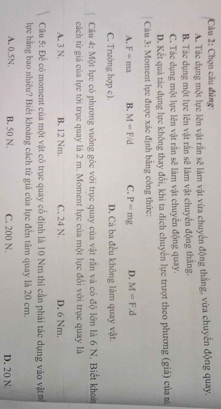 Chọn câu đúng:
A. Tác dụng một lực lên vật rắn sẽ làm vật vừa chuyển động thắng, vừa chuyển động quay.
B. Tác dụng một lực lên vật rắn sẽ làm vật chuyển động thắng.
C. Tác dụng một lực lên vật răn sẽ làm vật chuyển động quay.
D. Kết quả tác dụng lực không thay đổi, khi ta dịch chuyển lực trượt theo phương (giá) của m.
Cầu 3: Moment lực được xác định bằng công thức:
A. F=ma B. M=F/d C. P=mg
D. M=F.d
C. Trường hợp c). D. Cả ba đều không làm quay vật.
Câu 4: Một lực có phương vuông góc với trục quay của vật rắn và có độ lớn là 6 N. Biết khoảm
cách từ giá của lực tới trục quay là 2 m. Moment lực của một lực đổi với trục quay là
A. 3 N. B. 12 Nm. C. 24 N. D. 6 Nm.
Câu 5: Để có moment của một vật có trục quay cố định là 10 Nm thì cần phải tác dụng vào vật mộ
lực bằng bao nhiêu? Biết khoảng cách từ giá của lực đến tâm quay là 20 cm.
A. 0.5N. B. 50 N. C. 200 N. D. 20 N.