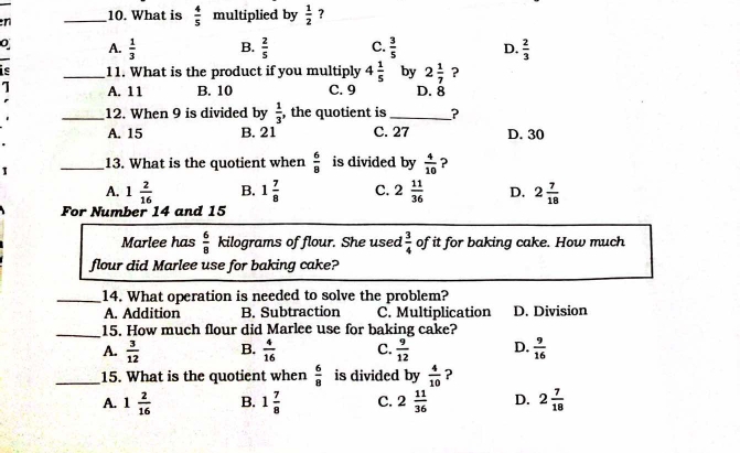 What is  4/5  multiplied by  1/2  ?
A.  1/3  B.  2/5  C.  3/5  D.  2/3 
I
is _11. What is the product if you multiply 4 1/5  by 2 1/7  ?
1 A. 11 B. 10 C. 9 D. 8
_12. When 9 is divided by  1/3  , the quotient is_ ?
A. 15 B. 21 C. 27 D. 30
1 _13. What is the quotient when  6/8  is divided by  4/10  ?
A. 1 2/16  B. 1 7/8  C. 2 11/36  D. 2 7/18 
For Number 14 and 15
Marlee has  6/8  kilograms of flour. She used  3/4  of it for baking cake. How much
flour did Marlee use for baking cake?
_14. What operation is needed to solve the problem?
A. Addition B. Subtraction C. Multiplication D. Division
_15. How much flour did Marlee use for baking cake?
A.  3/12  B.  4/16  C.  9/12  D.  9/16 
_15. What is the quotient when  6/8  is divided by  4/10  ?
A. 1 2/16  B. 1 7/8  C. 2 11/36  D. 2 7/18 