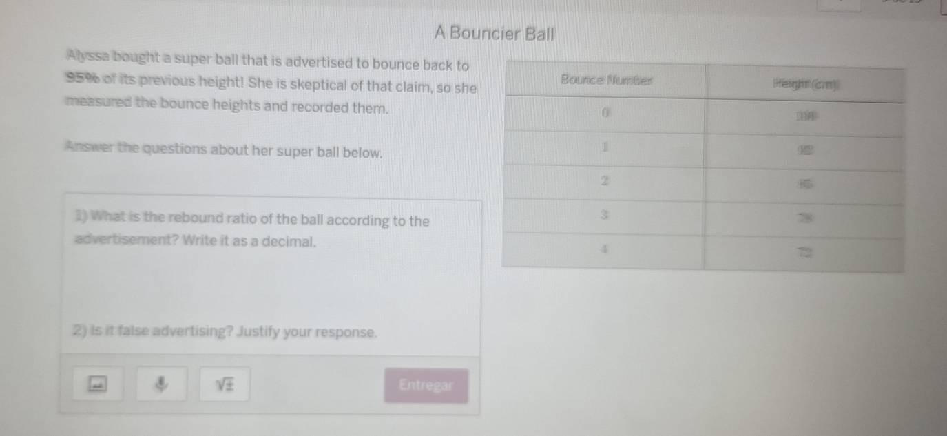 A Bouncier Ball 
Alyssa bought a super ball that is advertised to bounce back to
95% of its previous height! She is skeptical of that claim, so she 
measured the bounce heights and recorded them. 
Answer the questions about her super ball below. 
1) What is the rebound ratio of the ball according to the 
advertisement? Write it as a decimal. 
2) is it false advertising? Justify your response. 
sqrt(± ) Entregar