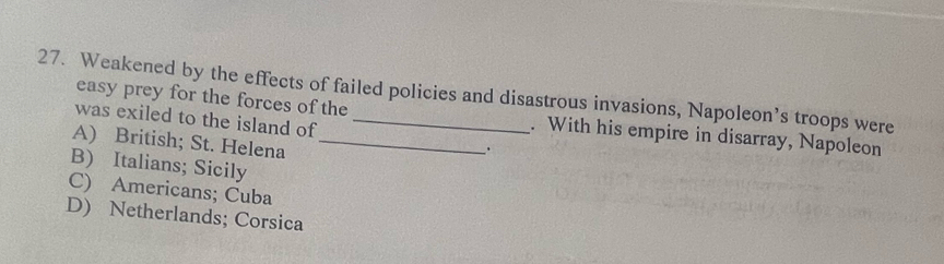 Weakened by the effects of failed policies and disastrous invasions, Napoleon’s troops were
easy prey for the forces of the . With his empire in disarray, Napoleon
was exiled to the island of .
A) British; St. Helena_
B) Italians; Sicily
C) Americans; Cuba
D) Netherlands; Corsica