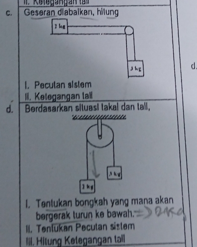 Kategangan tn
C. Gesøran diabalkən, hilung
z kg
j hg d.
I.Pecutan sistem
II. Ketegangan tall
d. Berdasarkan situasi takal dan tall,

3 k u
2k g
I. Tentukan bongkah yang mana akan
bergerak turun ke bawah.
II. Tentukan Pecutan sistem
IiI. Hitung Ketegangan tall