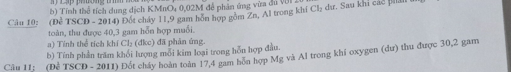 a ) Lạp phường trìh ho . 
b) Tính thể tích dung dịch KMnO₄ 0,02M để phản ứng vừa đủ với2 
Câu 10: (Đề TSCĐ - 2014) Đốt cháy 11,9 gam hỗn hợp gồm Zn, Al trong khí Cl_2 dư. Sau khi các phải 
toàn, thu được 40, 3 gam hỗn hợp muối. 
a) Tính thể tích khí CI_2 (đkc) đã phản ứng. 
b) Tính phần trăm khối lượng mỗi kim loại trong hỗn hợp đầu. 
Câu 11: (Đề TSCĐ - 2011) Đốt cháy hoàn toàn 17, 4 gam hỗn hợp Mg và Al trong khí oxygen (dư) thu được 30, 2 gam