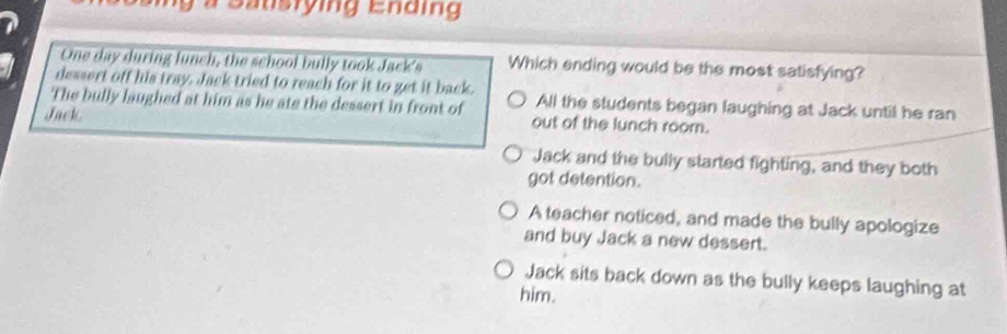 a Satisrying Ending 
One day during lunch, the school bully took Jack's Which ending would be the most satisfying?
dessert off his tray. Jack tried to reach for it to get it back.
The bully laughed at him as he ate the dessert in front of All the students began laughing at Jack until he ran
Jack out of the lunch roorn.
Jack and the bully started fighting, and they both
got detention.
A teacher noticed, and made the bully apologize
and buy Jack a new dessert.
Jack sits back down as the bully keeps laughing at
him.